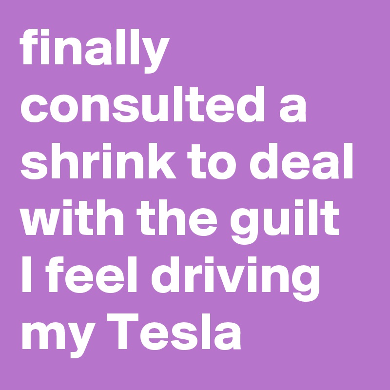 finally consulted a shrink to deal with the guilt I feel driving my Tesla
