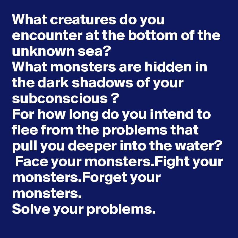 What creatures do you encounter at the bottom of the unknown sea?
What monsters are hidden in the dark shadows of your subconscious ?
For how long do you intend to flee from the problems that pull you deeper into the water?
 Face your monsters.Fight your monsters.Forget your monsters.
Solve your problems. 