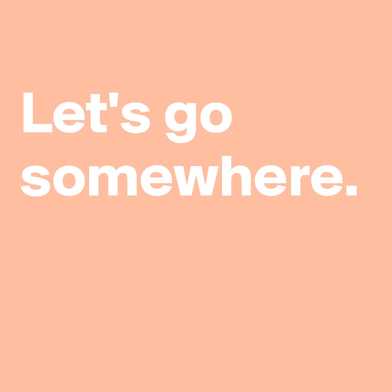 
Let's go somewhere.