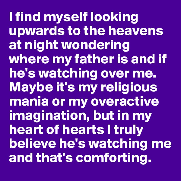 I find myself looking upwards to the heavens at night wondering where my father is and if he's watching over me. Maybe it's my religious mania or my overactive imagination, but in my heart of hearts I truly believe he's watching me and that's comforting.