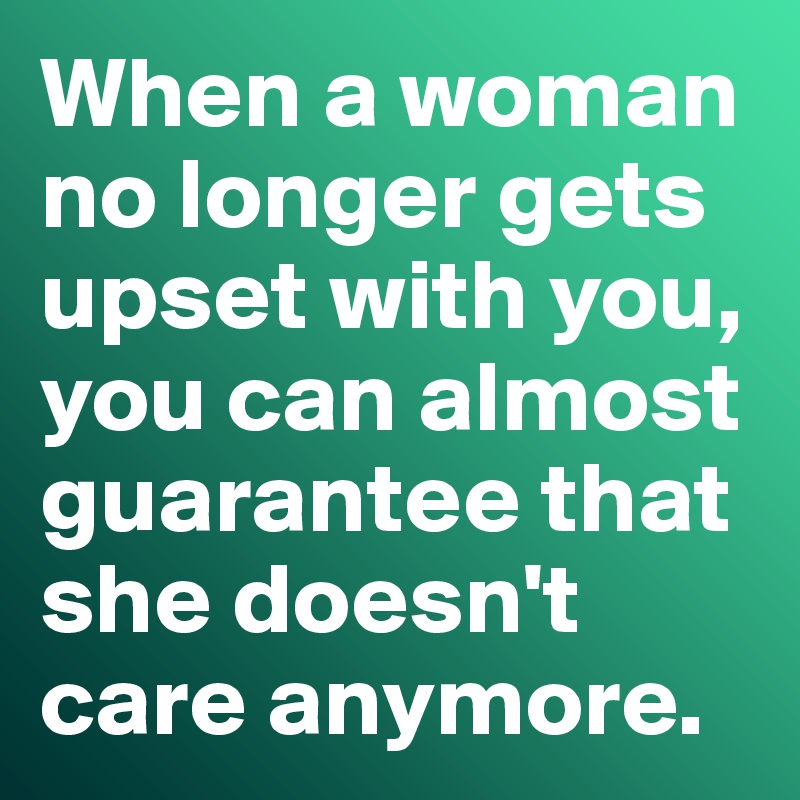 When a woman no longer gets upset with you, you can almost guarantee that she doesn't care anymore. 