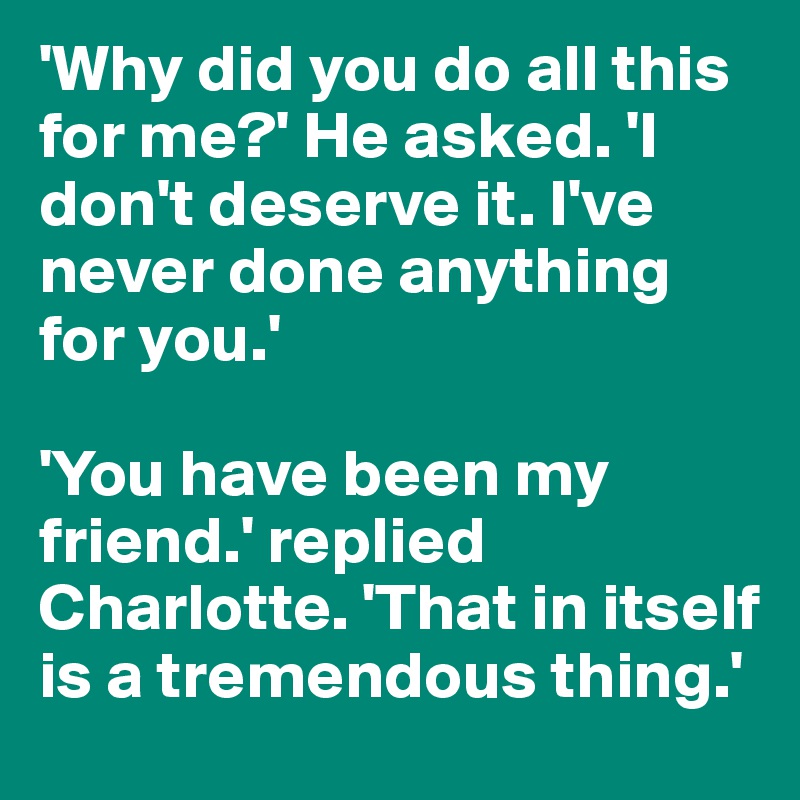 'Why did you do all this for me?' He asked. 'I don't deserve it. I've never done anything for you.' 

'You have been my friend.' replied Charlotte. 'That in itself is a tremendous thing.'