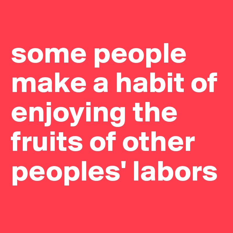 
some people make a habit of enjoying the fruits of other peoples' labors
