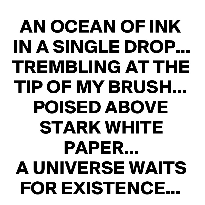 AN OCEAN OF INK IN A SINGLE DROP...
TREMBLING AT THE TIP OF MY BRUSH...
POISED ABOVE STARK WHITE PAPER...
A UNIVERSE WAITS FOR EXISTENCE...