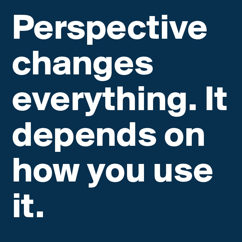Perspective changes everything. It depends on how you use it.