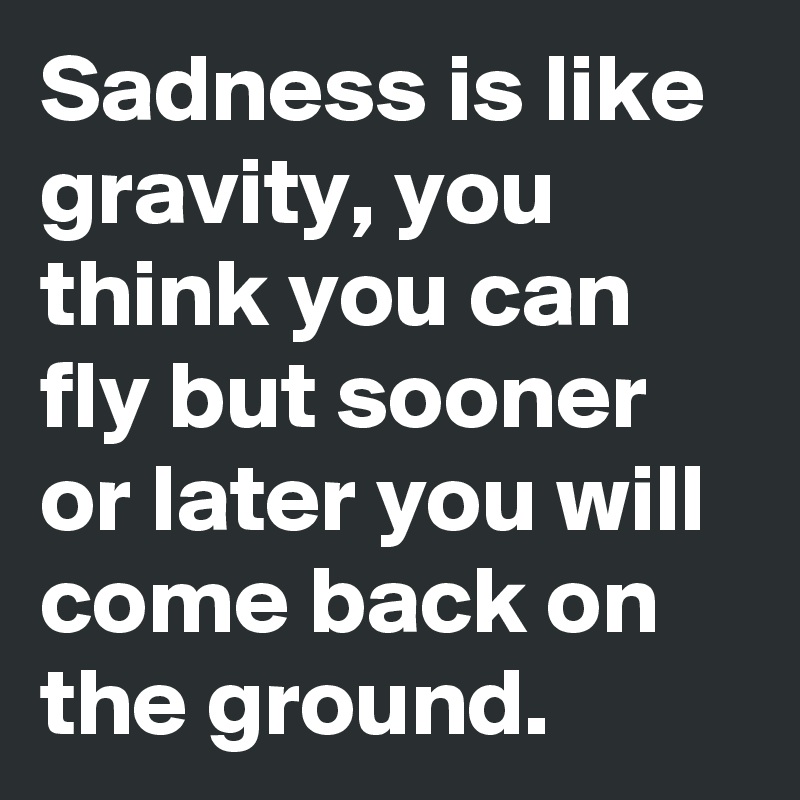 Sadness is like gravity, you think you can fly but sooner or later you will come back on the ground.