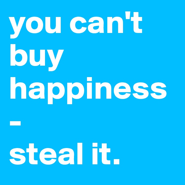 you can't buy happiness-
steal it.