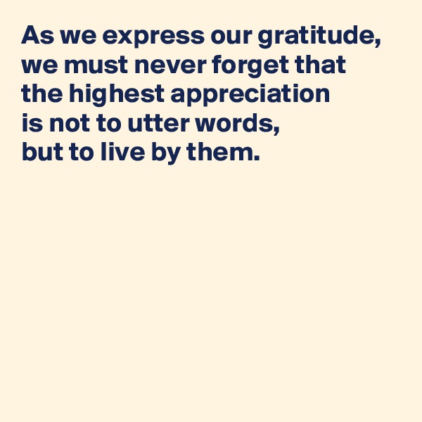 As we express our gratitude, 
we must never forget that 
the highest appreciation 
is not to utter words, 
but to live by them.






