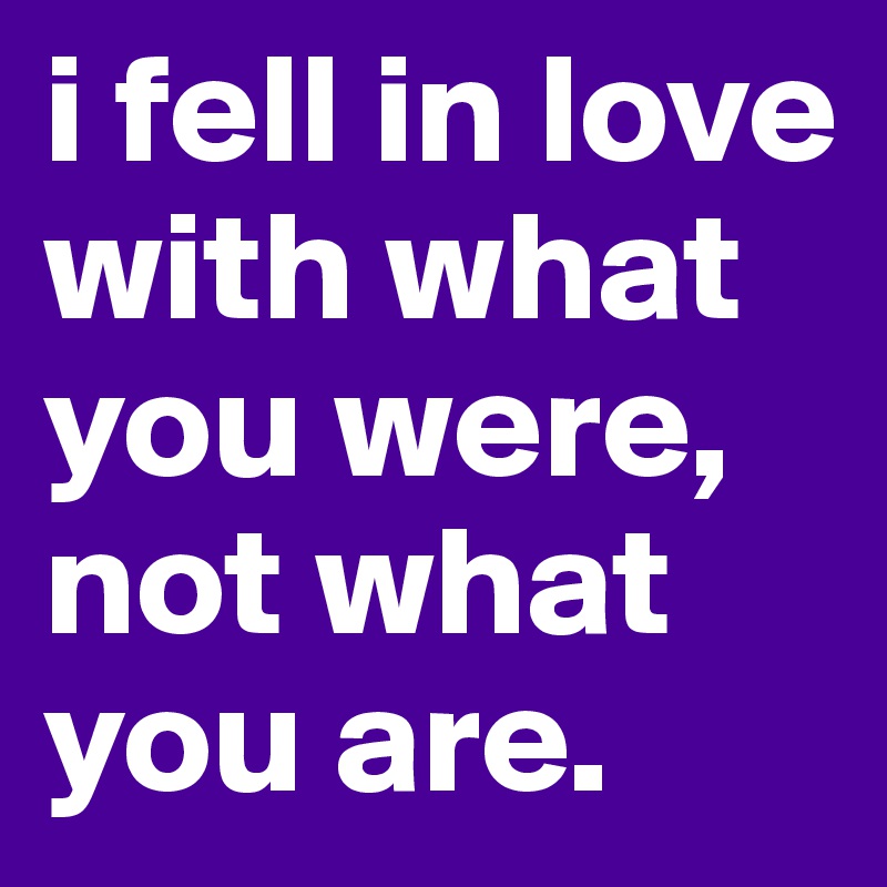 i fell in love with what you were, not what you are.
