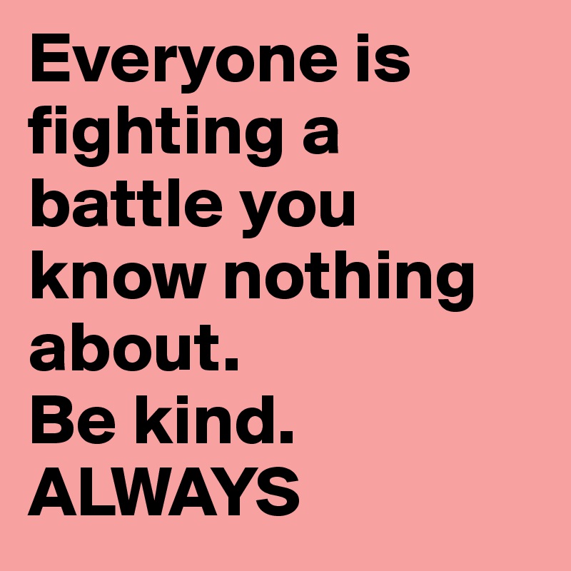 Everyone is fighting a battle you know nothing about.
Be kind.
ALWAYS