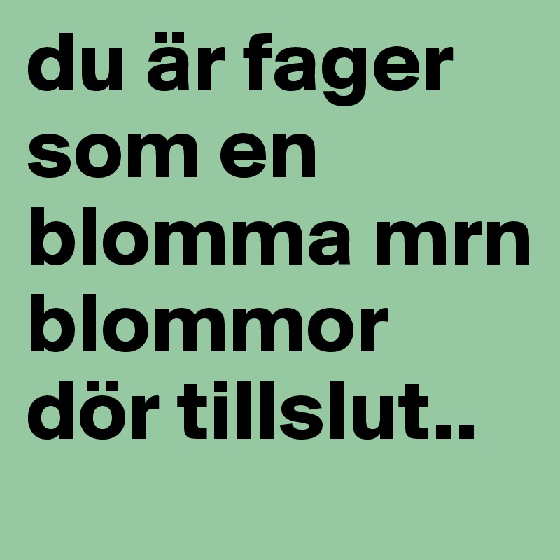 du är fager som en blomma mrn blommor dör tillslut.. 