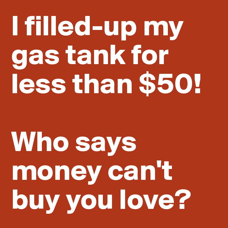I filled-up my gas tank for less than $50! 

Who says money can't buy you love?