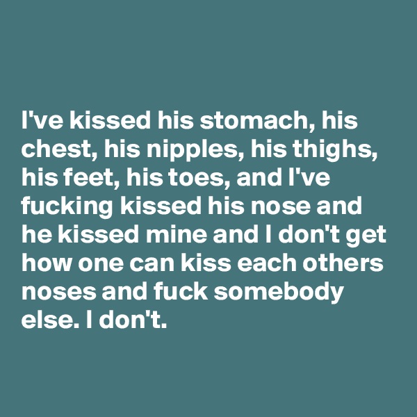 


I've kissed his stomach, his chest, his nipples, his thighs, his feet, his toes, and I've fucking kissed his nose and he kissed mine and I don't get how one can kiss each others noses and fuck somebody else. I don't.


