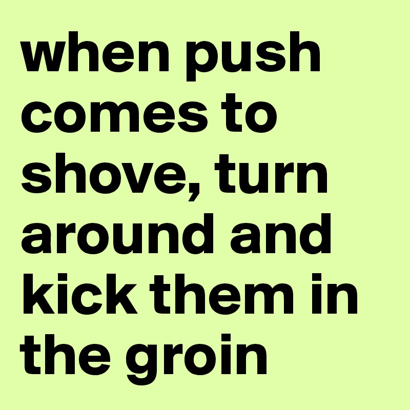 when push comes to shove, turn around and kick them in the groin