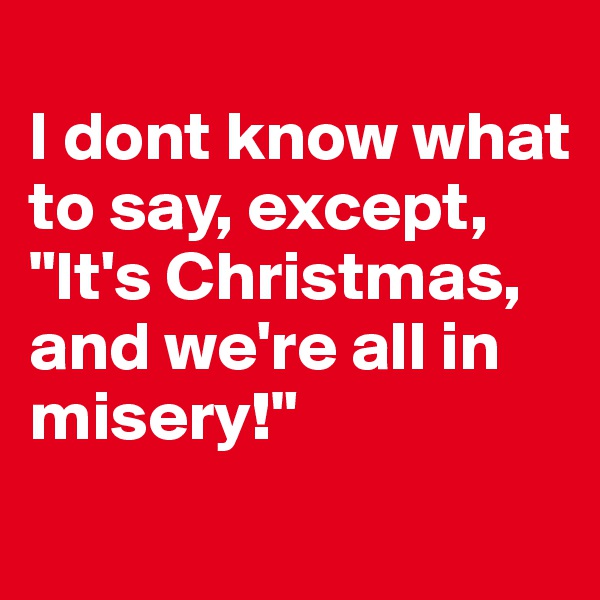 
I dont know what to say, except, "It's Christmas, and we're all in misery!"
