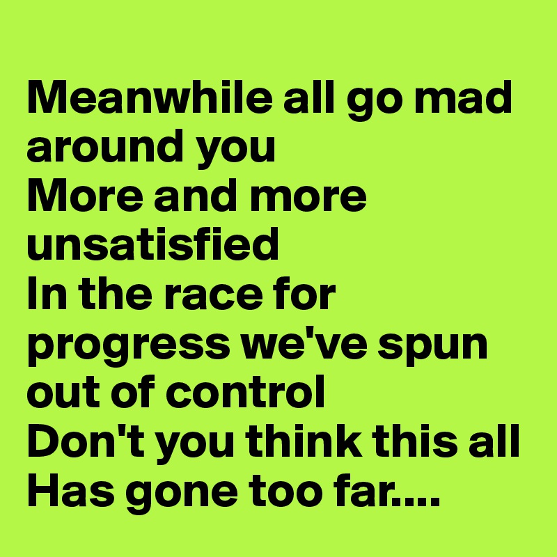 
Meanwhile all go mad around you
More and more unsatisfied
In the race for progress we've spun out of control
Don't you think this all
Has gone too far....