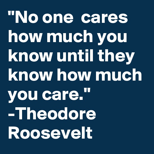 "No one  cares how much you know until they know how much you care."
-Theodore Roosevelt
