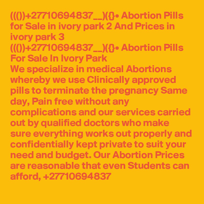 ((())+27710694837__)({}• Abortion Pills for Sale in ivory park 2 And Prices in ivory park 3
((())+27710694837__)({}• Abortion Pills For Sale In Ivory Park
We specialize in medical Abortions whereby we use Clinically approved pills to terminate the pregnancy Same day, Pain free without any complications and our services carried out by qualified doctors who make sure everything works out properly and confidentially kept private to suit your need and budget. Our Abortion Prices are reasonable that even Students can afford, +27710694837
