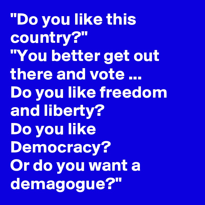 "Do you like this country?"
"You better get out there and vote ... 
Do you like freedom and liberty? 
Do you like Democracy? 
Or do you want a demagogue?"