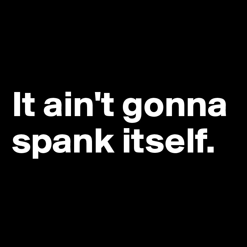 

It ain't gonna spank itself.

