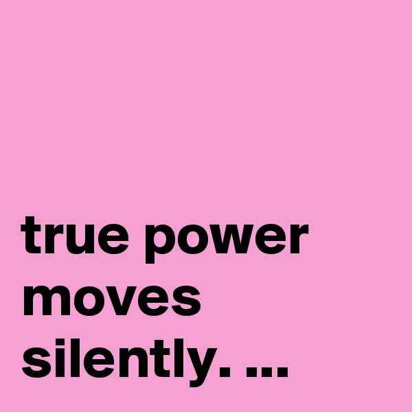 


true power moves silently. ...