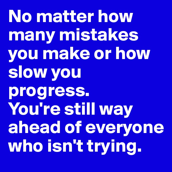 No matter how many mistakes you make or how slow you progress. 
You're still way ahead of everyone who isn't trying.