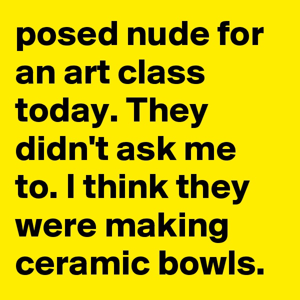 posed nude for an art class today. They didn't ask me to. I think they were making ceramic bowls.