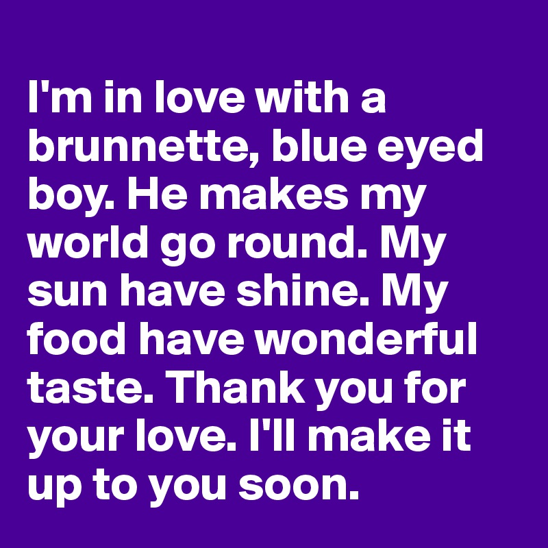 
I'm in love with a brunnette, blue eyed boy. He makes my world go round. My sun have shine. My food have wonderful taste. Thank you for your love. I'll make it up to you soon.