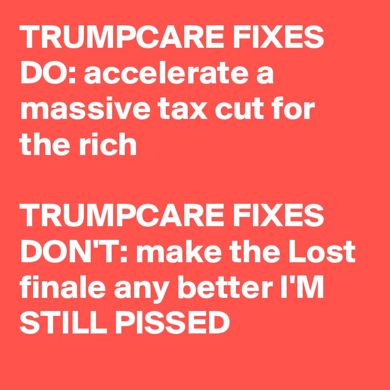 TRUMPCARE FIXES DO: accelerate a massive tax cut for the rich

TRUMPCARE FIXES DON'T: make the Lost finale any better I'M STILL PISSED