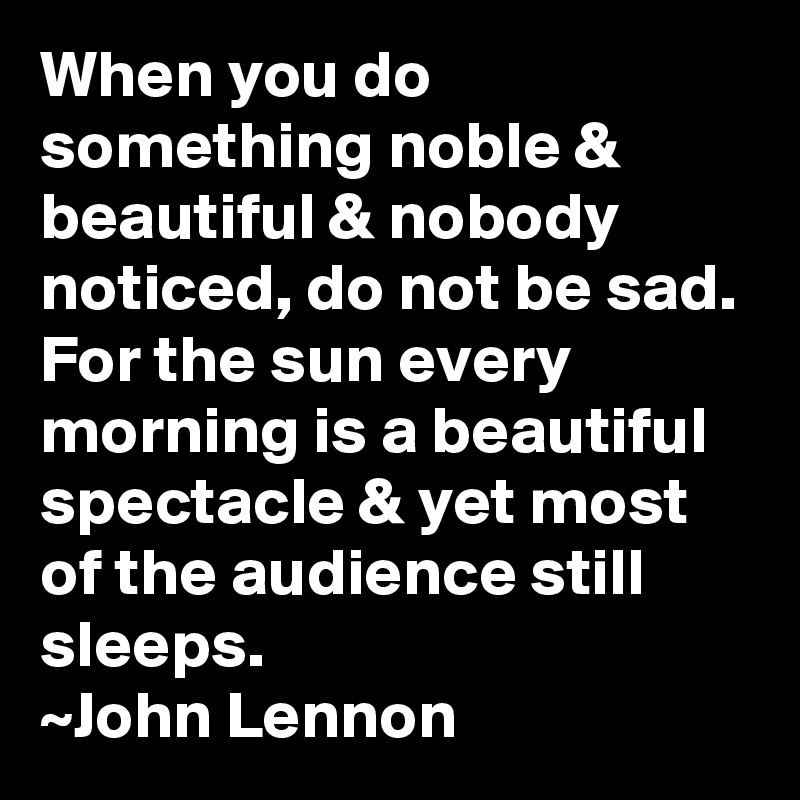 When you do something noble & beautiful & nobody noticed, do not be sad. For the sun every morning is a beautiful spectacle & yet most of the audience still sleeps.
~John Lennon