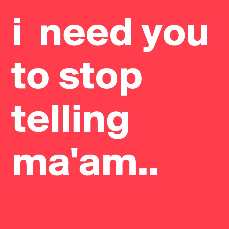 i  need you to stop telling ma'am..