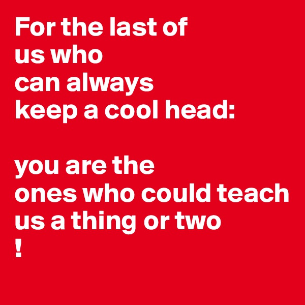 For the last of
us who 
can always
keep a cool head:

you are the
ones who could teach
us a thing or two
!
