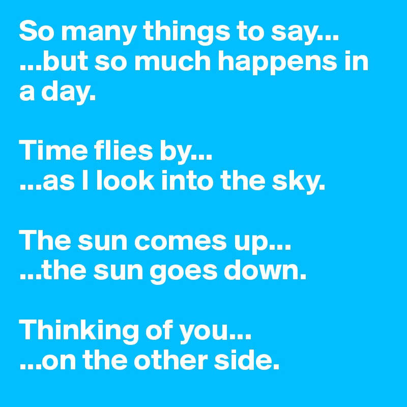 So many things to say...
...but so much happens in a day. 

Time flies by...
...as I look into the sky. 

The sun comes up...
...the sun goes down. 

Thinking of you...
...on the other side.