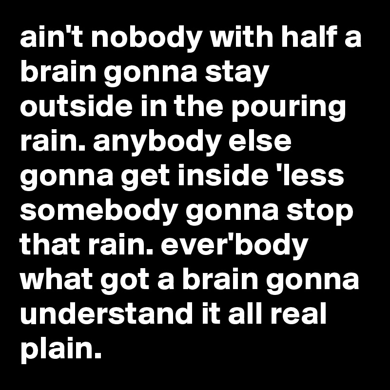 ain't nobody with half a brain gonna stay outside in the pouring rain. anybody else gonna get inside 'less somebody gonna stop that rain. ever'body   what got a brain gonna understand it all real plain.