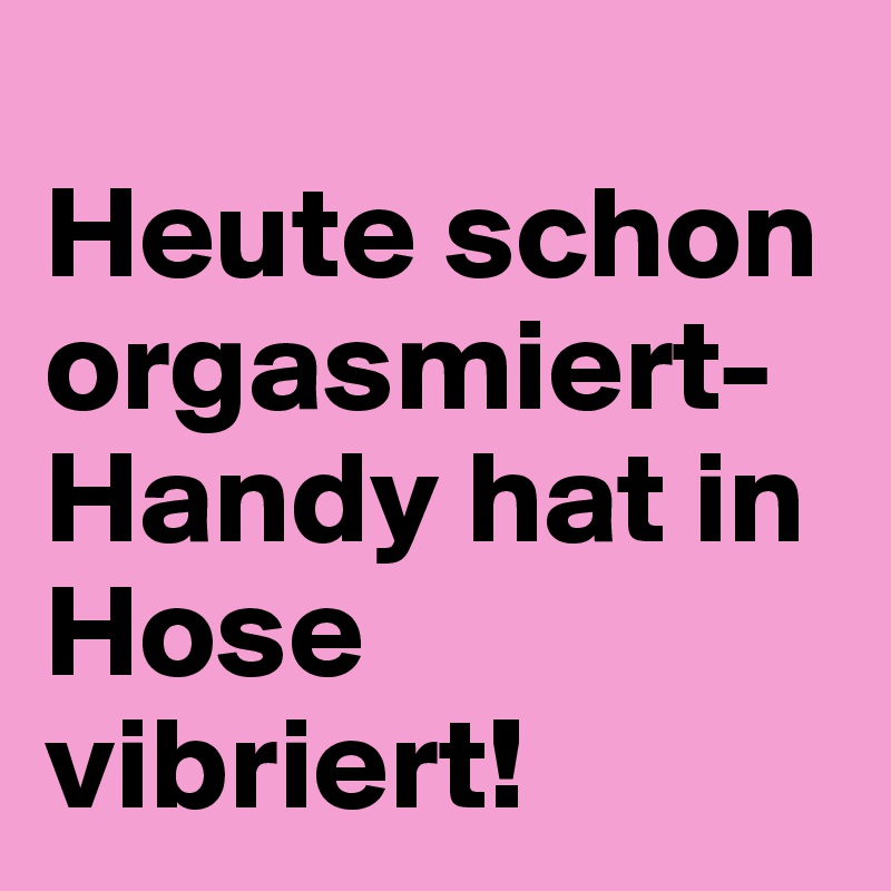 
Heute schon orgasmiert-Handy hat in Hose vibriert!