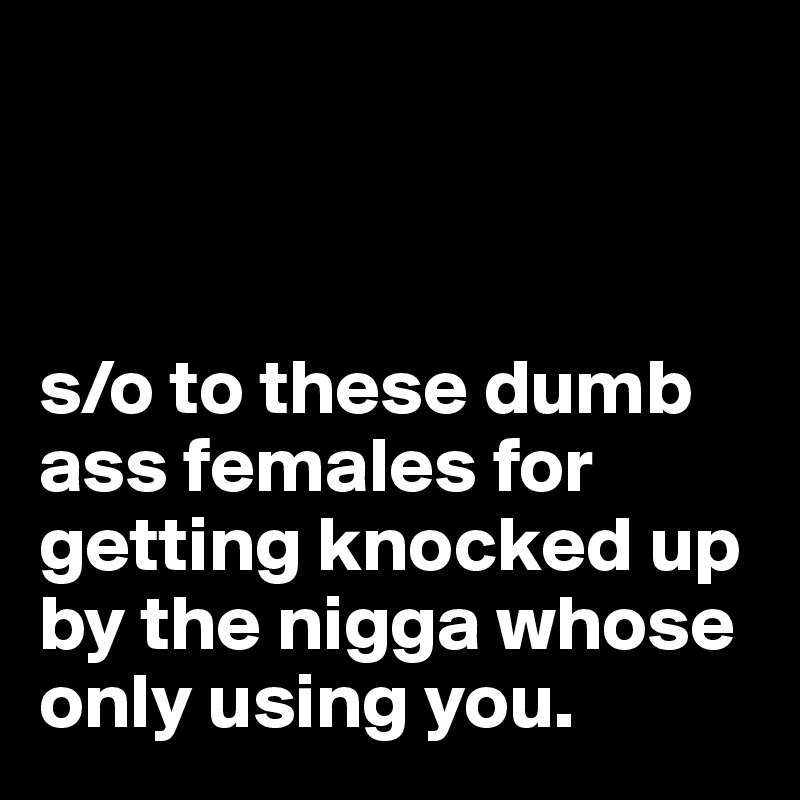 



s/o to these dumb ass females for getting knocked up by the nigga whose only using you.
