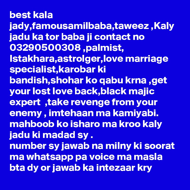 best kala jady,famousamilbaba,taweez ,Kaly jadu ka tor baba ji contact no 03290500308 ,palmist, Istakhara,astrolger,love marriage specialist,karobar ki bandish,shohar ko qabu krna ,get your lost love back,black majic expert  ,take revenge from your enemy , imtehaan ma kamiyabi. mahboob ko isharo ma kroo kaly jadu ki madad sy .
number sy jawab na milny ki soorat ma whatsapp pa voice ma masla bta dy or jawab ka intezaar kry