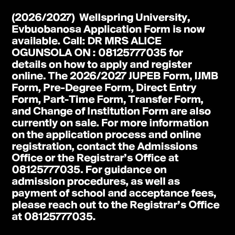 (2026/2027)  Wellspring University, Evbuobanosa Application Form is now available. Call: DR MRS ALICE OGUNSOLA ON : 08125777035 for details on how to apply and register online. The 2026/2027 JUPEB Form, IJMB Form, Pre-Degree Form, Direct Entry Form, Part-Time Form, Transfer Form, and Change of Institution Form are also currently on sale. For more information on the application process and online registration, contact the Admissions Office or the Registrar’s Office at 08125777035. For guidance on admission procedures, as well as payment of school and acceptance fees, please reach out to the Registrar’s Office at 08125777035.