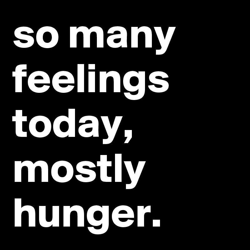 so many feelings today, mostly hunger.