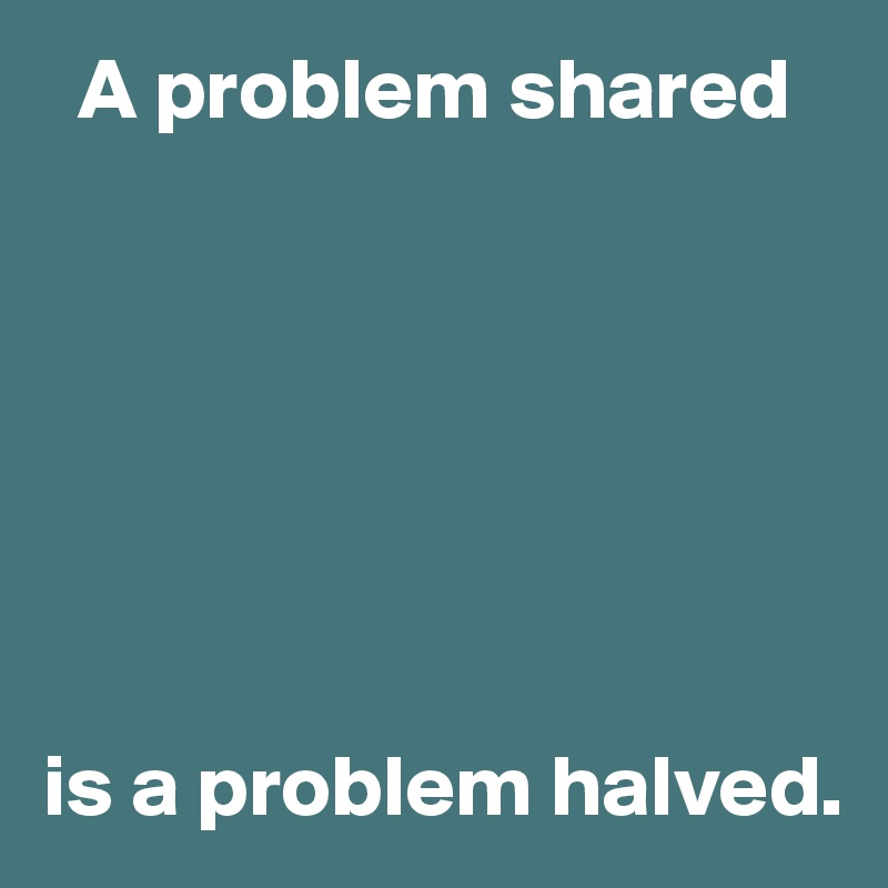   A problem shared







is a problem halved.