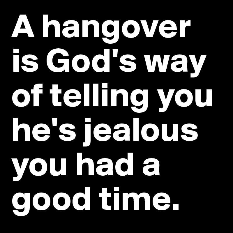 A hangover is God's way of telling you he's jealous you had a good time.
