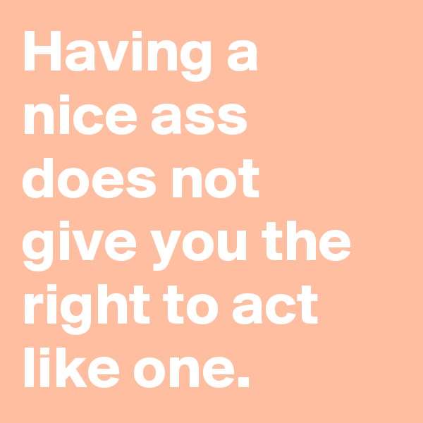 Having a nice ass does not give you the right to act like one.