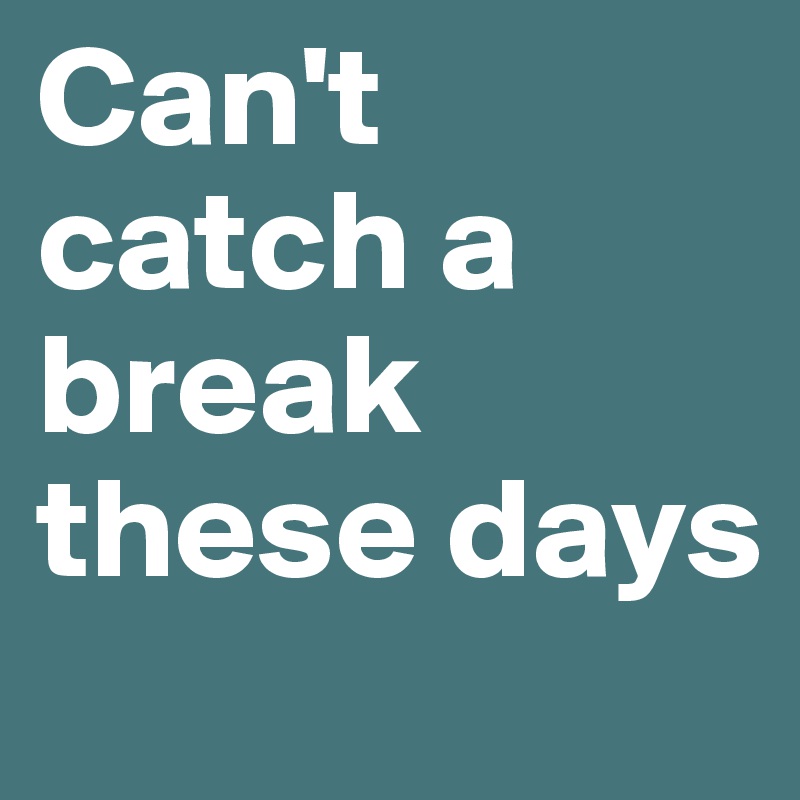 Can't catch a break these days