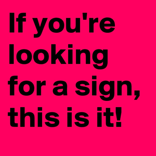 If you're 
looking 
for a sign,
this is it!