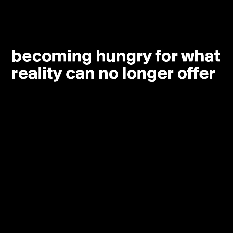 

becoming hungry for what reality can no longer offer






