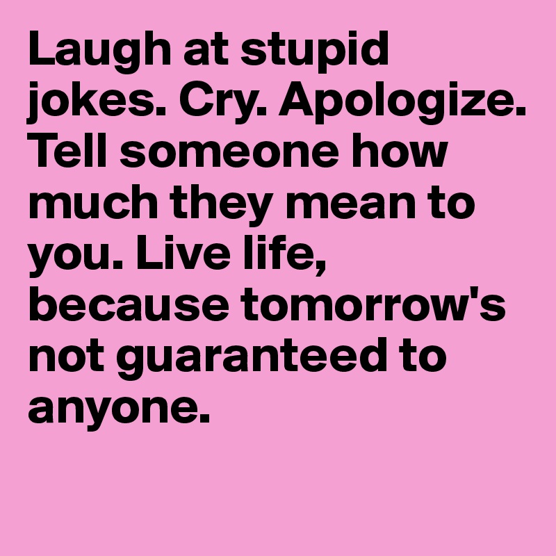 Laugh at stupid jokes. Cry. Apologize. Tell someone how much they mean to you. Live life, because tomorrow's not guaranteed to anyone.
