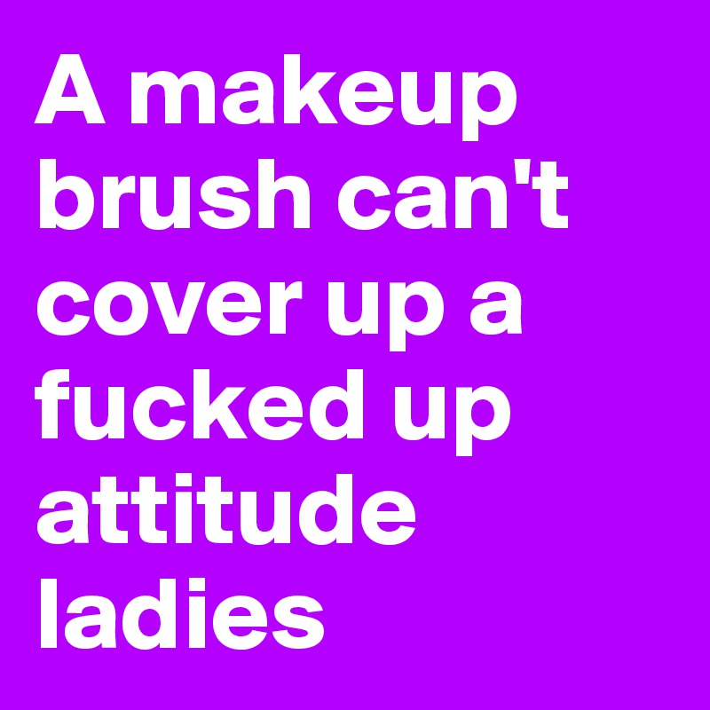 A makeup brush can't cover up a fucked up attitude ladies