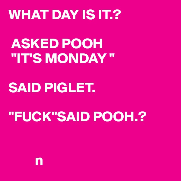 WHAT DAY IS IT.?

 ASKED POOH
 "IT'S MONDAY "

SAID PIGLET.

"FUCK"SAID POOH.?
 

         n