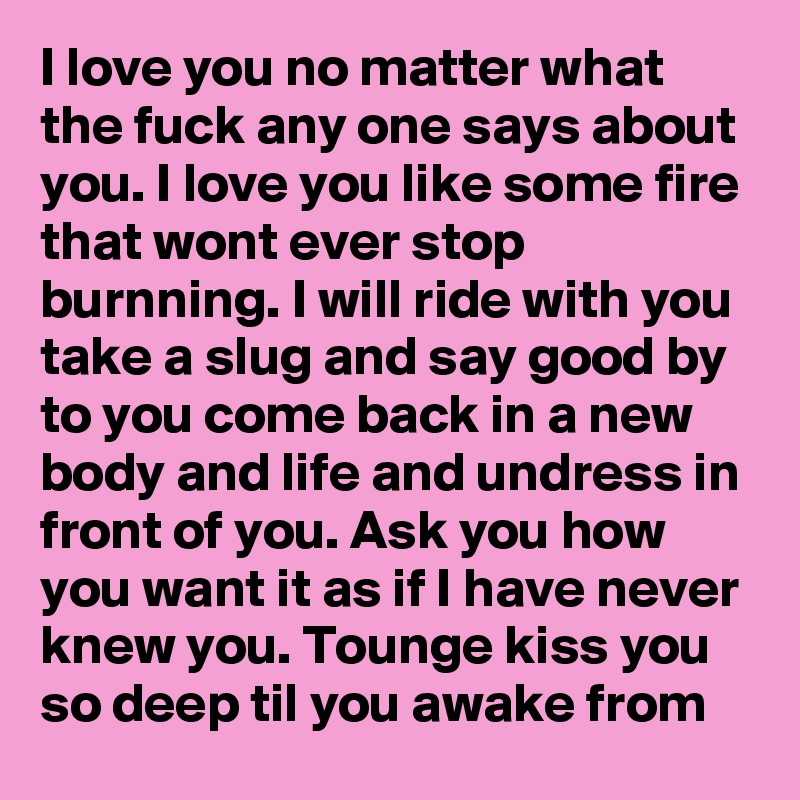 I love you no matter what the fuck any one says about you. I love you like some fire that wont ever stop burnning. I will ride with you take a slug and say good by to you come back in a new body and life and undress in front of you. Ask you how you want it as if I have never knew you. Tounge kiss you so deep til you awake from