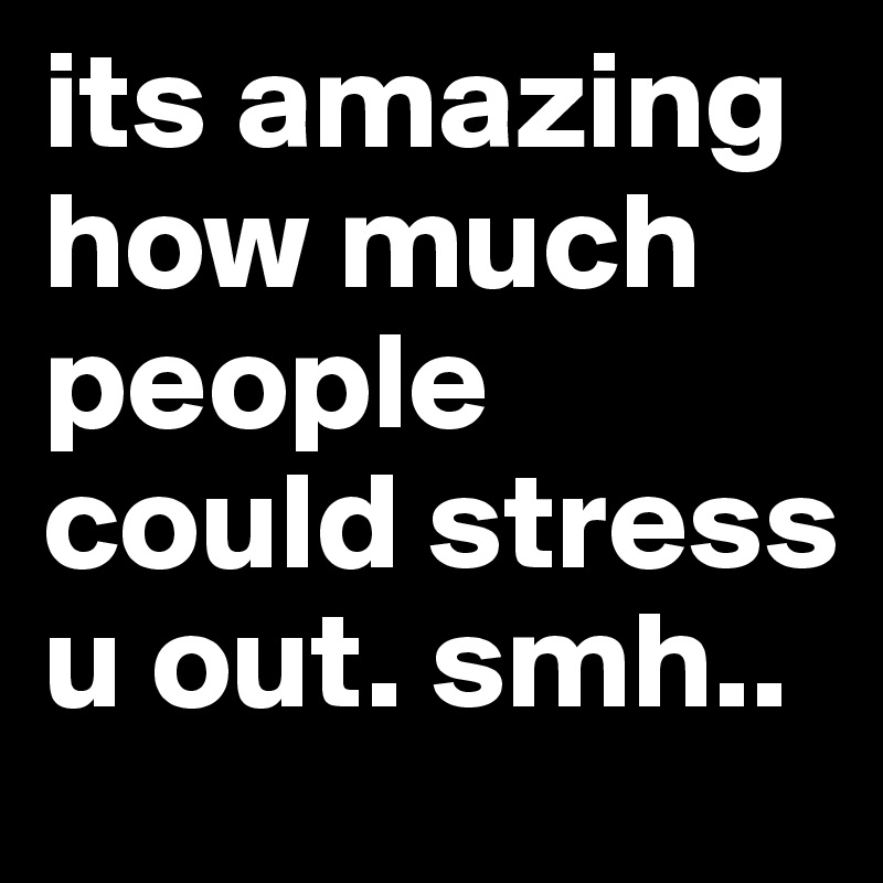 its amazing how much people could stress u out. smh.. 